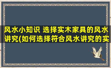 风水小知识 选择实木家具的风水讲究(如何选择符合风水讲究的实木家具？忌讳与注意事项都在这！)